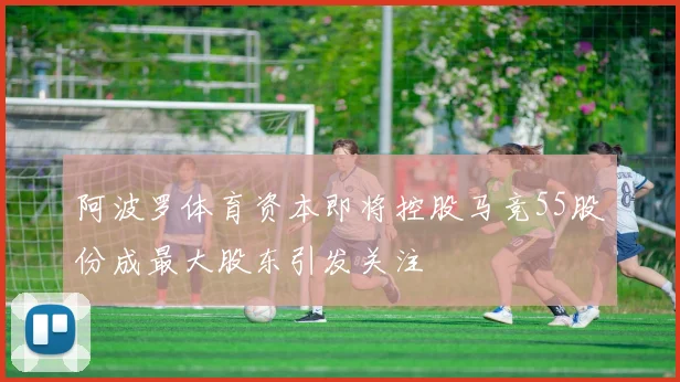 阿波罗体育资本即将控股马竞55股份成最大股东引发关注