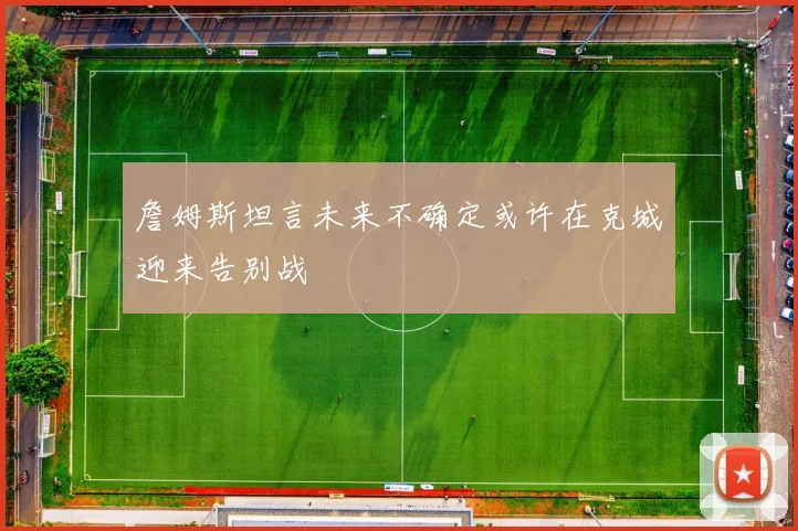 詹姆斯坦言未来不确定或许在克城迎来告别战