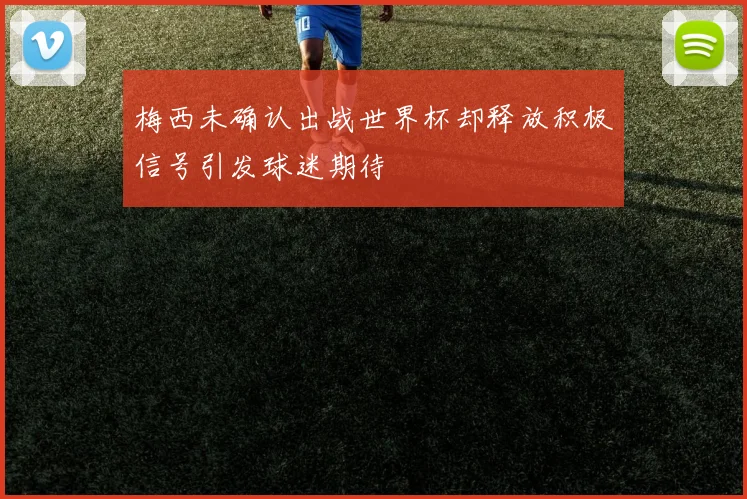 梅西未确认出战世界杯却释放积极信号引发球迷期待