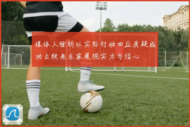 媒体人徐昕以实际行动回应质疑成功击败老东家展现实力与信心