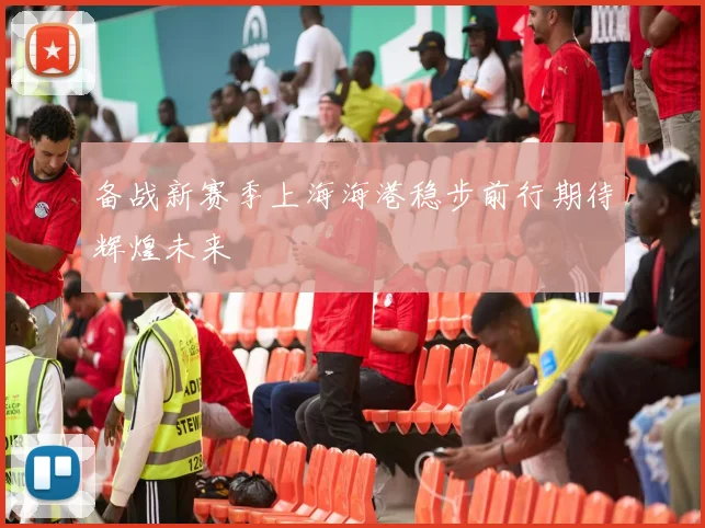 备战新赛季上海海港稳步前行期待辉煌未来