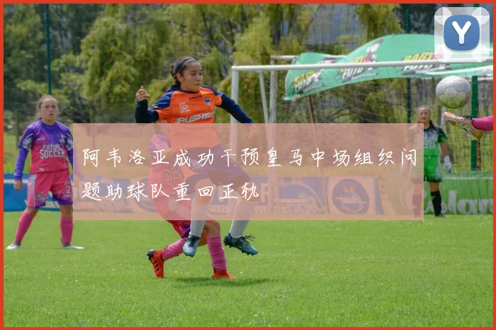 阿韦洛亚成功干预皇马中场组织问题助球队重回正轨