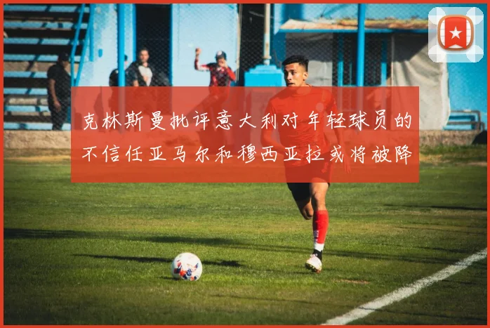 克林斯曼批评意大利对年轻球员的不信任亚马尔和穆西亚拉或将被降级至意乙