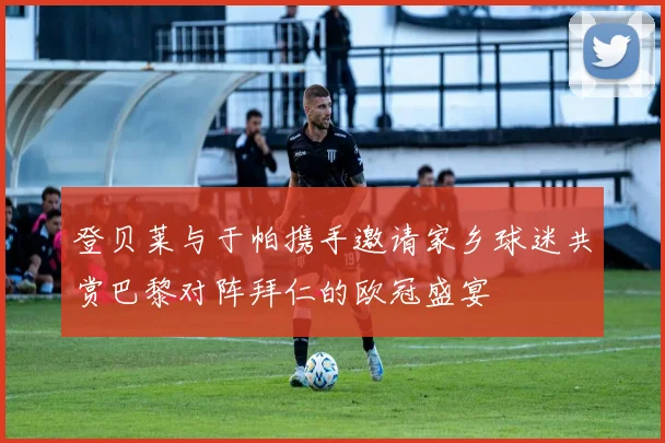 登贝莱与于帕携手邀请家乡球迷共赏巴黎对阵拜仁的欧冠盛宴