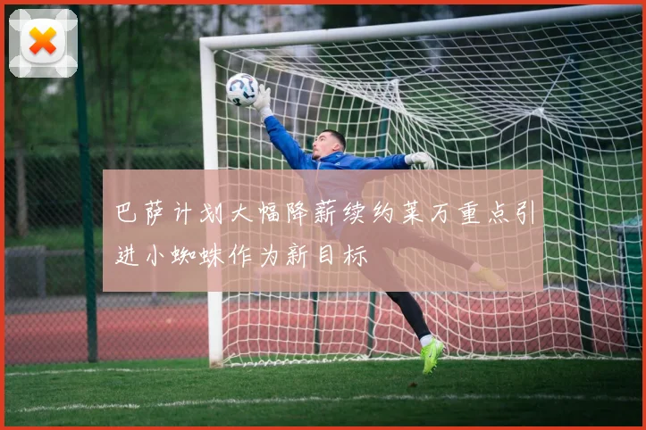 巴萨计划大幅降薪续约莱万重点引进小蜘蛛作为新目标