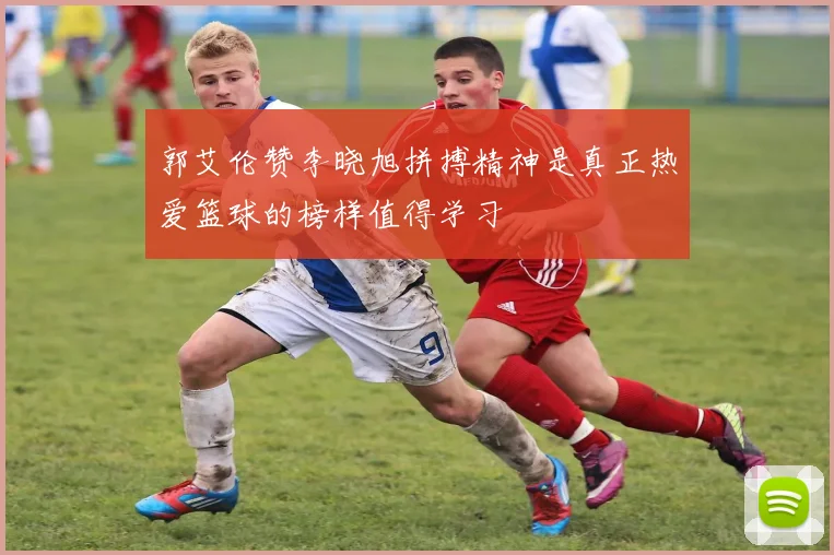 郭艾伦赞李晓旭拼搏精神是真正热爱篮球的榜样值得学习