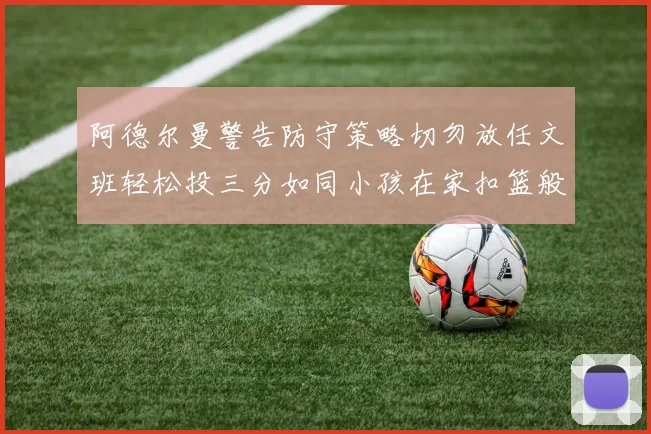 阿德尔曼警告防守策略切勿放任文班轻松投三分如同小孩在家扣篮般轻松