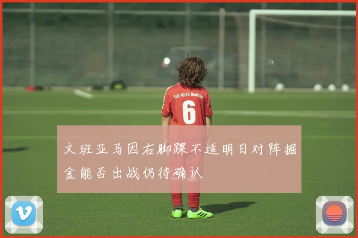 文班亚马因右脚踝不适明日对阵掘金能否出战仍待确认