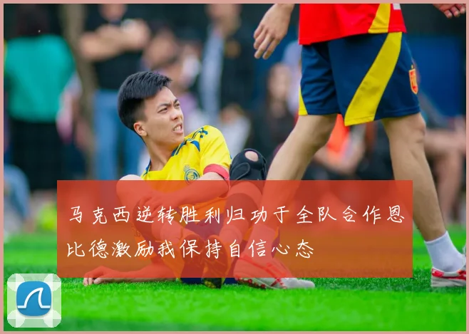 马克西逆转胜利归功于全队合作恩比德激励我保持自信心态