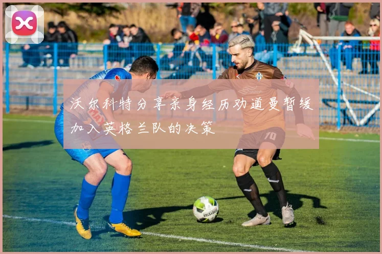 沃尔科特分享亲身经历劝道曼暂缓加入英格兰队的决策