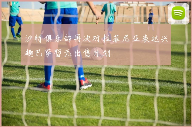 沙特俱乐部再次对拉菲尼亚表达兴趣巴萨暂无出售计划