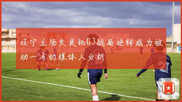 辽宁主场失良机G3战局逆转成为被动一方的媒体人分析