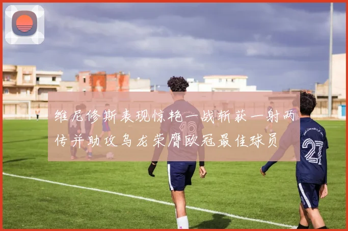 维尼修斯表现惊艳一战斩获一射两传并助攻乌龙荣膺欧冠最佳球员