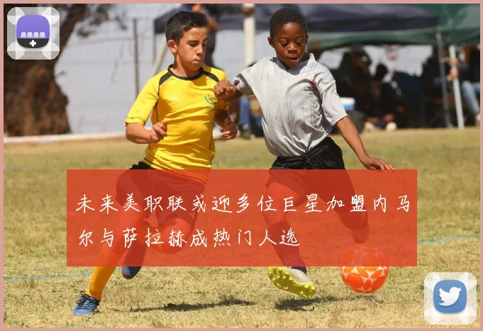 未来美职联或迎多位巨星加盟内马尔与萨拉赫成热门人选