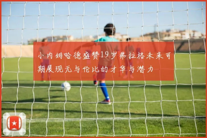 小内姆哈德盛赞19岁弗拉格未来可期展现无与伦比的才华与潜力