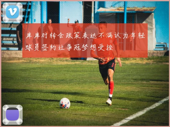 库库对转会政策表达不满认为年轻球员签约让争冠梦想受挫