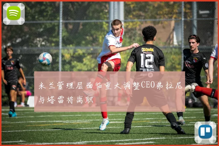 米兰管理层面临重大调整CEO弗拉尼与塔雷将离职