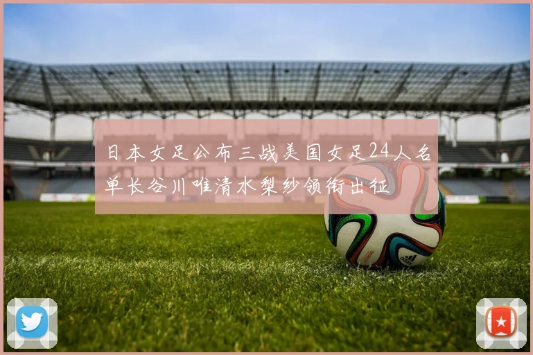 日本女足公布三战美国女足24人名单长谷川唯清水梨纱领衔出征