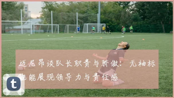 迈尼昂谈队长职责与骄傲：无袖标也能展现领导力与责任感