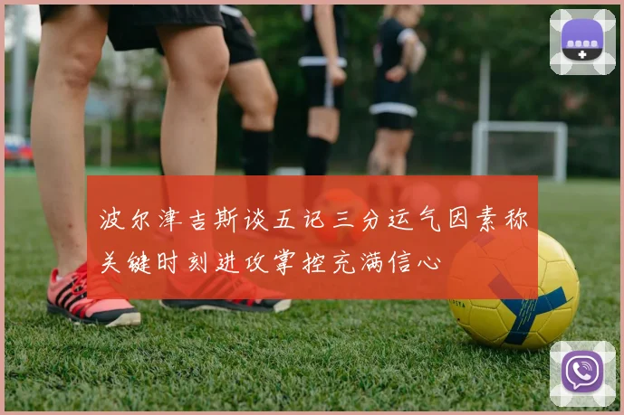 波尔津吉斯谈五记三分运气因素称关键时刻进攻掌控充满信心