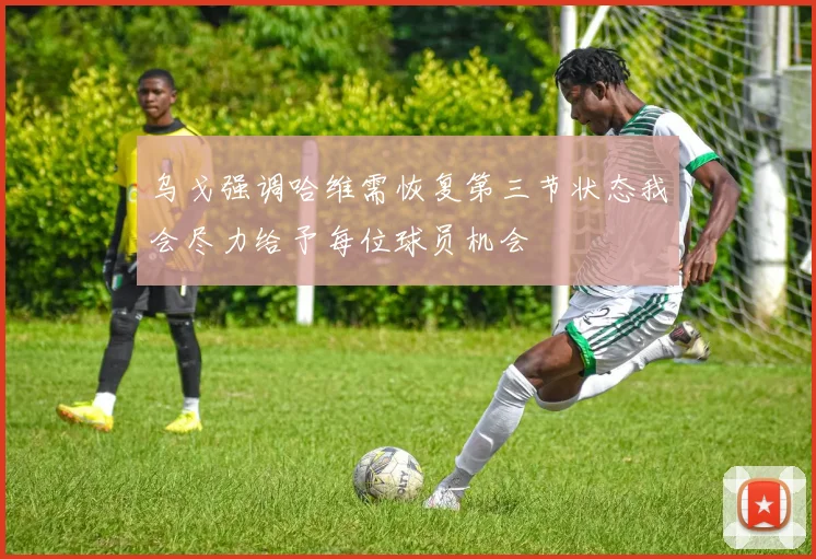 乌戈强调哈维需恢复第三节状态我会尽力给予每位球员机会