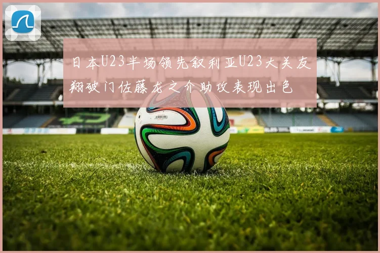 日本U23半场领先叙利亚U23大关友翔破门佐藤龙之介助攻表现出色