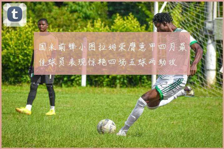 国米前锋小图拉姆荣膺意甲四月最佳球员表现惊艳四场五球两助攻