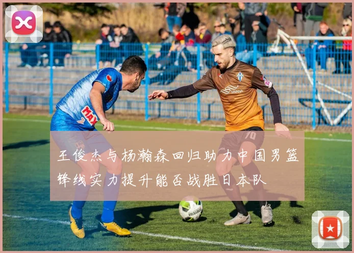 王俊杰与杨瀚森回归助力中国男篮锋线实力提升能否战胜日本队
