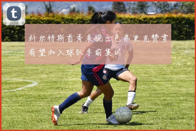 科尔特斯首秀表现出色弗里克赞赏有望加入球队季前集训