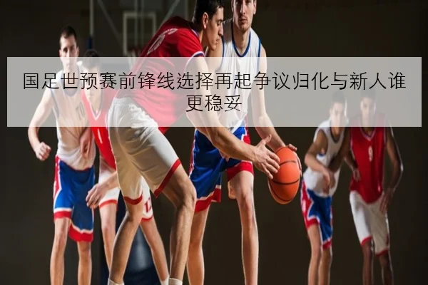 国足世预赛前锋线选择再起争议归化与新人谁更稳妥